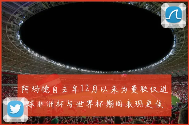阿玛德自去年12月以来为曼联仅进1球非洲杯与世界杯期间表现更佳