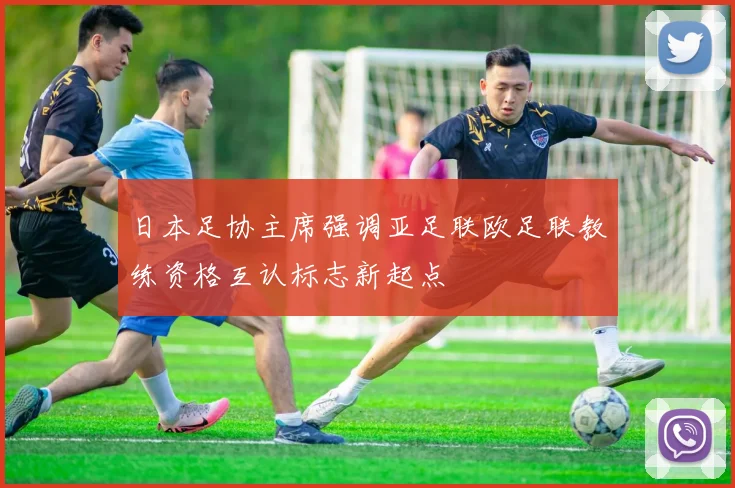 日本足协主席强调亚足联欧足联教练资格互认标志新起点