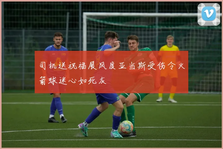 司机送祝福展风度亚当斯受伤令火箭球迷心如死灰