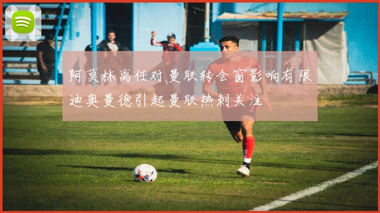 阿莫林离任对曼联转会窗影响有限迪奥曼德引起曼联热刺关注