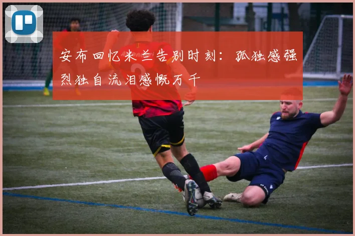 安布回忆米兰告别时刻：孤独感强烈独自流泪感慨万千