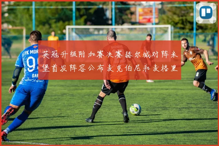 英冠升级附加赛决赛赫尔城对阵米堡首发阵容公布麦克伯尼和麦格里出战
