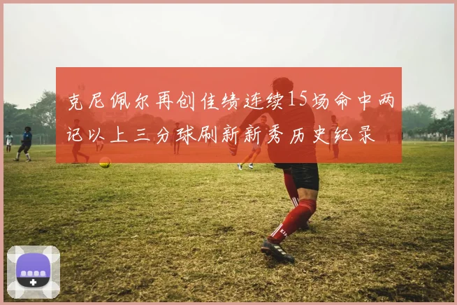 克尼佩尔再创佳绩连续15场命中两记以上三分球刷新新秀历史纪录
