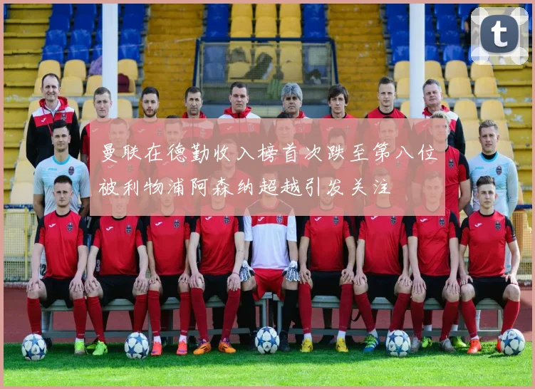 曼联在德勤收入榜首次跌至第八位被利物浦阿森纳超越引发关注