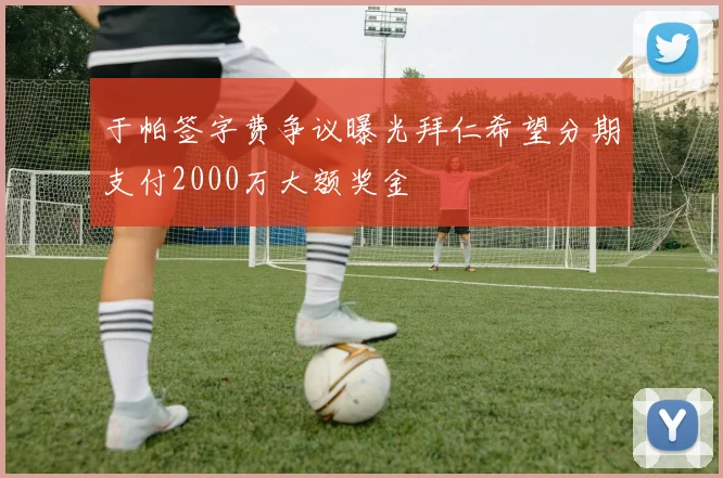 于帕签字费争议曝光拜仁希望分期支付2000万大额奖金