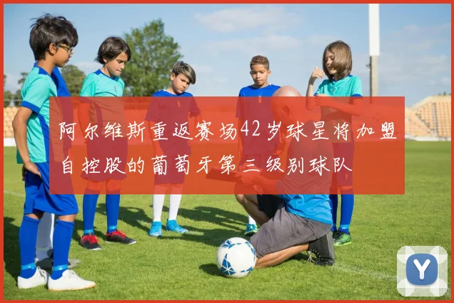 阿尔维斯重返赛场42岁球星将加盟自控股的葡萄牙第三级别球队