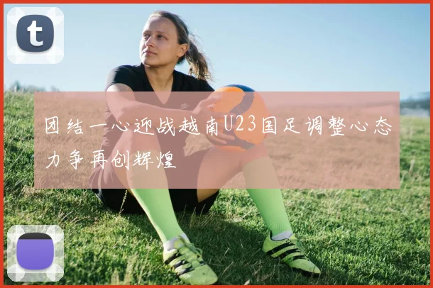 团结一心迎战越南U23国足调整心态力争再创辉煌