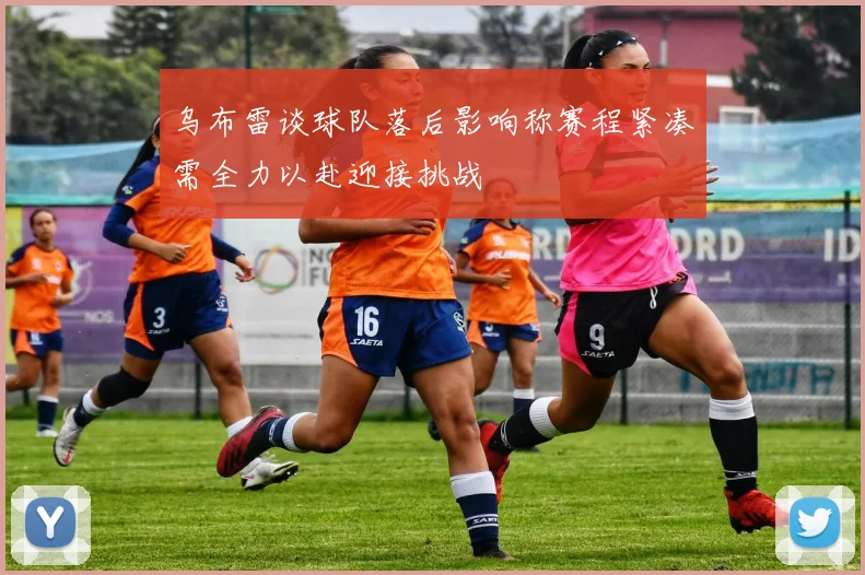 乌布雷谈球队落后影响称赛程紧凑需全力以赴迎接挑战