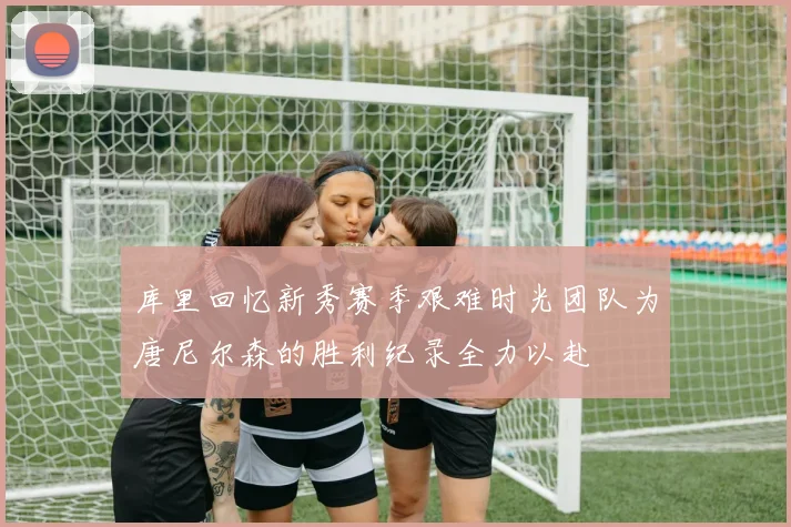 库里回忆新秀赛季艰难时光团队为唐尼尔森的胜利纪录全力以赴