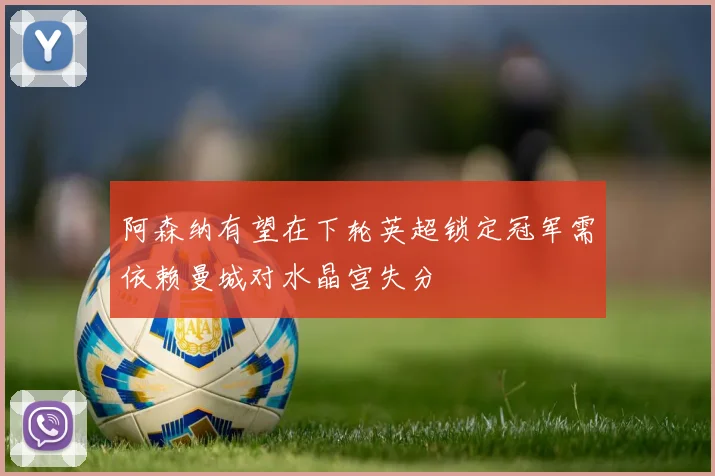 阿森纳有望在下轮英超锁定冠军需依赖曼城对水晶宫失分