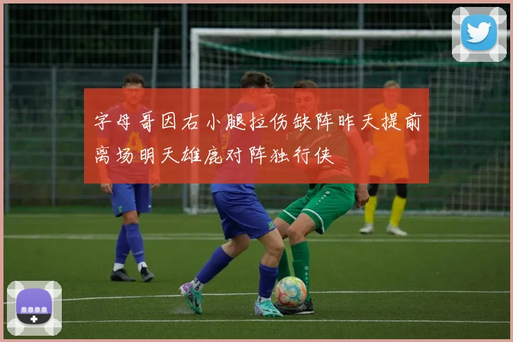 字母哥因右小腿拉伤缺阵昨天提前离场明天雄鹿对阵独行侠