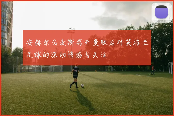 安赫尔戈麦斯离开曼联后对英格兰足球的深切情感与关注