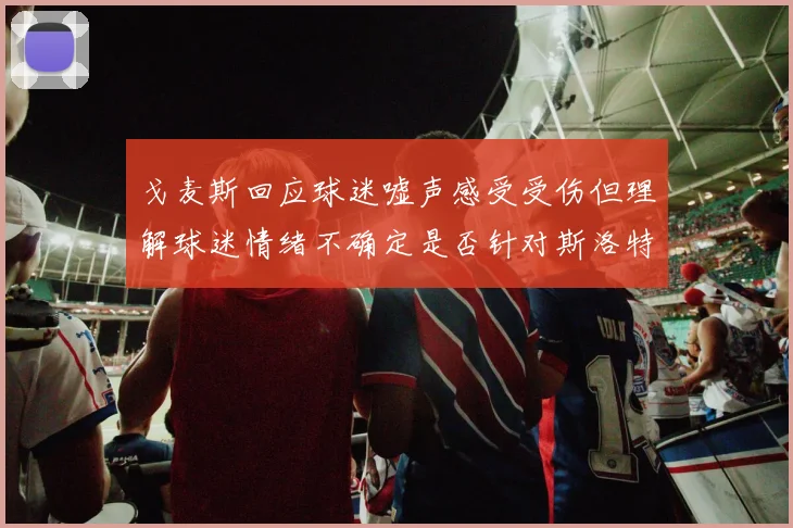 戈麦斯回应球迷嘘声感受受伤但理解球迷情绪不确定是否针对斯洛特