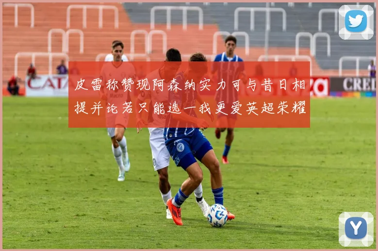皮雷称赞现阿森纳实力可与昔日相提并论若只能选一我更爱英超荣耀