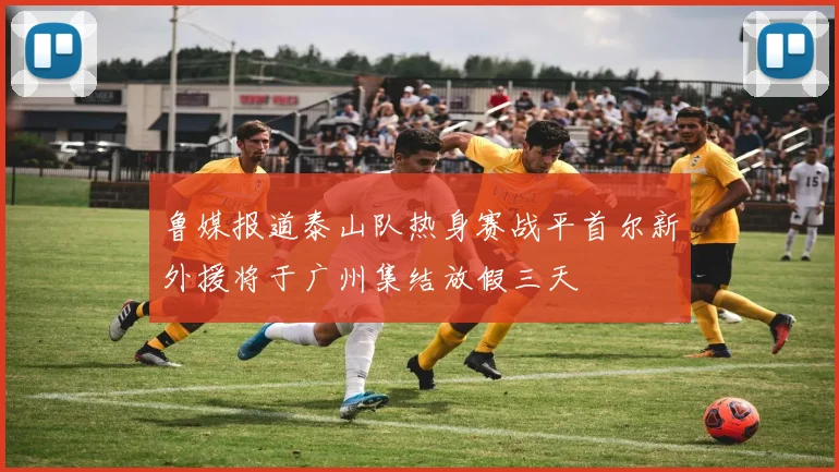 鲁媒报道泰山队热身赛战平首尔新外援将于广州集结放假三天