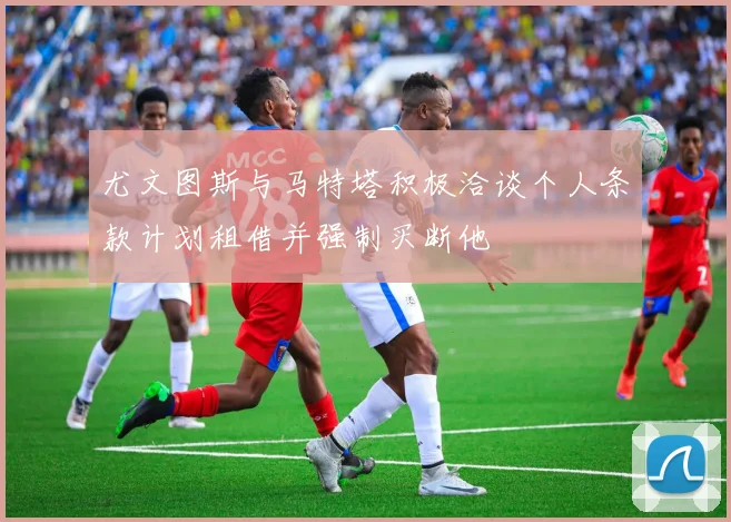 尤文图斯与马特塔积极洽谈个人条款计划租借并强制买断他