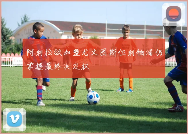 阿利松欲加盟尤文图斯但利物浦仍掌握最终决定权