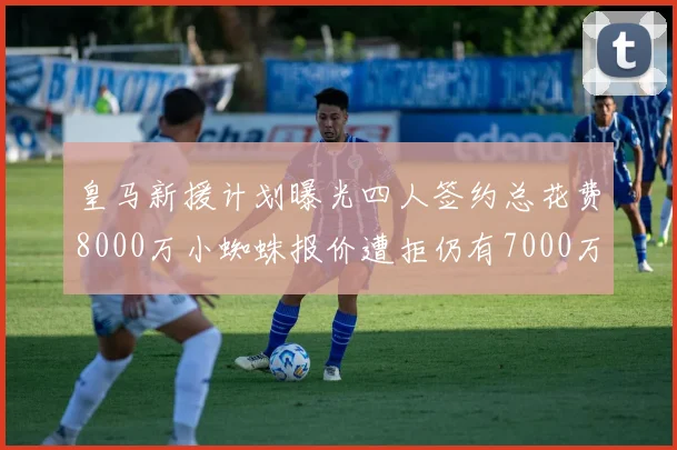 皇马新援计划曝光四人签约总花费8000万小蜘蛛报价遭拒仍有7000万预算