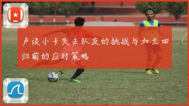 卢谈小卡失去队友的挑战与加兰回归前的应对策略
