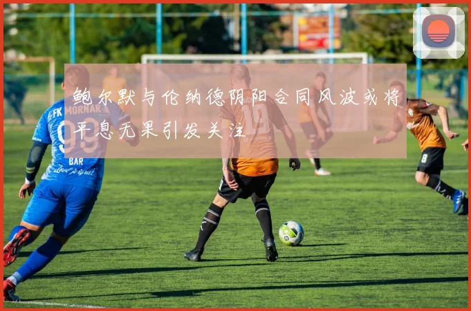 鲍尔默与伦纳德阴阳合同风波或将平息无果引发关注