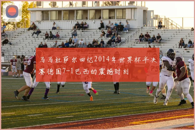 马马杜萨尔回忆2014年世界杯半决赛德国7-1巴西的震撼时刻