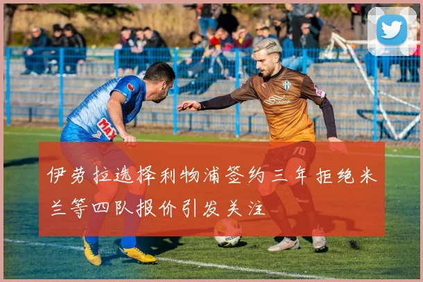 伊劳拉选择利物浦签约三年拒绝米兰等四队报价引发关注