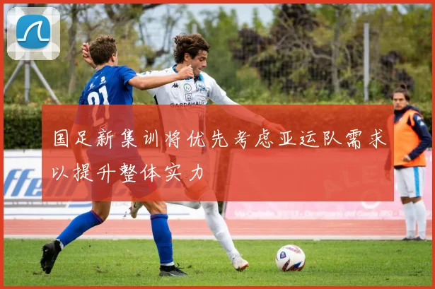国足新集训将优先考虑亚运队需求以提升整体实力